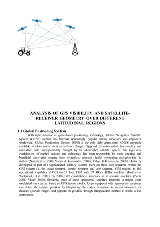 ANALYSIS OF GPS VISIBILITY AND SATELLITE-
RECEIVER GEOMETRY OVER DIFFERENT
LATITUDINAL REGIONS
1.1 Global Positioning System
With rapid advance in space-based positioning technology, Global Navigation Satellite
System (GNSS) receiver has become increasingly popular among surveyors and engineers
worldwide. Global Positioning System (GPS) is the only fully-operational GNSS currently
available to all-inclusive users at no direct charge. Triggered by value-added functionality and
innovative field interoperability brought by the all-weather satellite system, this ingenious
combination of applied science and technology has been responsible for many exciting and
beneficial discoveries ranging from navigation, structural health monitoring and geoscientific
studies (Nordin et al. 2008; Yahya & Kamarudin 2008a; Yahya & Kamarudin 2008b). Initially
developed as part of a sophisticated military system, there are three core segments within the
GPS system i.e. the space segment, control segment and user segment. GPS regains its full
operational capability (FOC) on 17 July 1995 with 24 Block II/IIA satellites (Hofmann-
Wellenhof, et al. 2001). By 2008, GPS constellation increases to 32 nominal satellites (Peetz
2008; Visser 2008). Similarly, each of these operational satellites transmits a unique code
modulated on a carrier based on GPS atomic clocks. Users equipped with appropriate receivers
can obtain the antenna position by interpreting the codes, determine its receiver-to-satellites
distance (pseudo range), and pinpoint its position through triangulation method to within a few
centimeters.
 