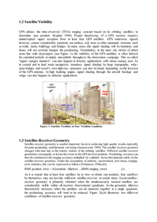 1.2 Satellite Visibility
GPS utilizes the time-of-arrival (TOA) ranging concept based on its orbiting satellites to
determine user position (Kaplan 1996). Proper functioning of a GPS receiver requires
uninterrupted signal reception from at least four GPS satellites. GPS radiowave signals
however, cannot considerably penetrate sea surface, soil, trees or other manmade structure such
as walls, dams, buildings and bridges. In many cases, this signal shading will be transitory and
hence will not severely hamper the positioning. Nonetheless, in the inner city streets of urban
areas line with skyscrapers (see Figure 1), the visibility of the GPS satellites is often limited
for extended periods or simply unavailable throughout the observation campaign. This so called
“signal outages situation” can also happen in forestry applications with dense canopy area. As
in coastal and in land water navigation, transitory signal shading by large topography, wide-
span bridges and vessel’s own high-rise structures can also be found depending on the location
of the GPS antenna. At high banking angles, signal shading through the aircraft fuselage and
wings can also happen in airborne applications
Figure 1: Satellite Visibility at Poor Visibility Condition
1.3 Satellite-ReceiverGeometry
Satellite-receiver geometry is another important factor in achieving high quality results especially
for point positioning and kinematic surveying (Januszewski, 1999). The satellite-receiver geometry
changes with time due to the relative motion of the orbiting satellites. Different satellite-receiver
geometries canmagnify or lessen the errors in the GPS derived positions. Positioning accuracycan
then be estimated as the ranging accuracy multiplied by a dilution factor that depends solely on the
satellite-receiver geometry. Under the assumption of uniform, uncorrelated, zero-mean, ranging-
error statistics, this can be expressed as follows (Parkinson, 1994(a,b)):
RMS position error = (Geometric dilution) . (RMS ranging error) (1)
As it is crucial that at least four satellites be in view to obtain one position, four satellites
by themselves may not provide sufficient satellite-receiver at certain times. Good satellite-
receiver geometry is primarily obtained when the simultaneously tracked satellites are
considerably visible within all receiver observational quadrants. As the geometric dilution
theoretically increases when the satellites are all clustered together in a single quadrant,
the positioning accuracy will tend to be reduced. Figure 2(a,b) illustrates two different
conditions of satellite-receiver geometry.
Not to scale
GPS
antenna
GPS signal
L1 : 1.575 GHz
L2 : 1.228 GHz
Signal
GPS
satellites
 