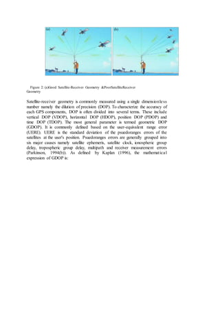Figure 2: (a)Good Satellite-Receiver Geometry &PoorSatelliteReceiver
Geometry
Satellite-receiver geometry is commonly measured using a single dimensionless
number namely the dilution of precision (DOP). To characterize the accuracy of
each GPS components, DOP is often divided into several terms. These include
vertical DOP (VDOP), horizontal DOP (HDOP), position DOP (PDOP) and
time DOP (TDOP). The most general parameter is termed geometric DOP
(GDOP). It is commonly defined based on the user-equivalent range error
(UERE). UERE is the standard deviation of the psuedoranges errors of the
satellites at the user's position. Psuedoranges errors are generally grouped into
six major causes namely satellite ephemeris, satellite clock, ionospheric group
delay, tropospheric group delay, multipath and receiver measurement errors
(Parkinson, 1994(b)). As defined by Kaplan (1996), the mathematical
expression of GDOP is:
(b)(a)
 