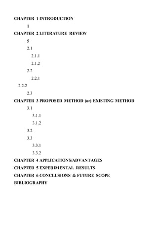 CHAPTER 1 INTRODUCTION
1
CHAPTER 2 LITERATURE REVIEW
5
2.1
2.1.1
2.1.2
2.2
2.2.1
2.2.2
2.3
CHAPTER 3 PROPOSED METHOD (or) EXISTING METHOD
3.1
3.1.1
3.1.2
3.2
3.3
3.3.1
3.3.2
CHAPTER 4 APPLICATIONS/ADVANTAGES
CHAPTER 5 EXPERIMENTAL RESULTS
CHAPTER 6 CONCLUSIONS & FUTURE SCOPE
BIBLIOGRAPHY
 