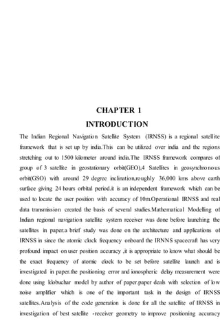 CHAPTER 1
INTRODUCTION
The Indian Regional Navigation Satellite System (IRNSS) is a regional satellite
framework that is set up by india.This can be utilized over india and the regions
stretching out to 1500 kilometer around india.The IRNSS framework compares of
group of 3 satellite in geostationary orbit(GEO),4 Satellites in geosynchronous
orbit(GSO) with around 29 degree inclination,roughly 36,000 kms above earth
surface giving 24 hours orbital period.it is an independent framework which can be
used to locate the user position with accuracy of 10m.Operational IRNSS and real
data transmission created the basis of several studies.Mathematical Modelling of
Indian regional navigation satellite system receiver was done before launching the
satellites in paper.a brief study was done on the architecture and applications of
IRNSS in since the atomic clock frequency onboard the IRNNS spacecraft has very
profound impact on user position accuracy ,it is appropriate to know what should be
the exact frequency of atomic clock to be set before satellite launch and is
investigated in paper.the positioning error and ionospheric delay measurement were
done using klobuchar model by author of paper.paper deals with selection of low
noise amplifier which is one of the important task in the design of IRNSS
satellites.Analysis of the code generation is done for all the satellite of IRNSS in
investigation of best satellite -receiver geometry to improve positioning accuracy
 