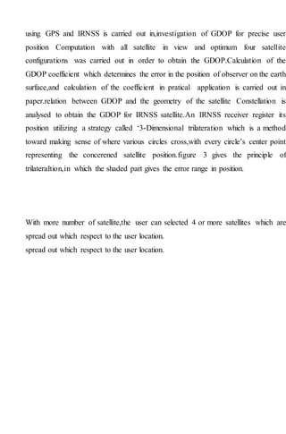 using GPS and IRNSS is carried out in,investigation of GDOP for precise user
position Computation with all satellite in view and optimum four satellite
configurations was carried out in order to obtain the GDOP.Calculation of the
GDOP coefficient which determines the error in the position of observer on the earth
surface,and calculation of the coefficient in pratical application is carried out in
paper.relation between GDOP and the geometry of the satellite Constellation is
analysed to obtain the GDOP for IRNSS satellite.An IRNSS receiver register its
position utilizing a strategy called ‘3-Dimensional trilateration which is a method
toward making sense of where various circles cross,with every circle’s center point
representing the concerened satellite position.figure 3 gives the principle of
trilateraltion,in which the shaded part gives the error range in position.
With more number of satellite,the user can selected 4 or more satellites which are
spread out which respect to the user location.
spread out which respect to the user location.
 
