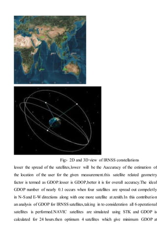 Fig:- 2D and 3D view of IRNSS constellations
lesser the spread of the satellites,lower will be the Aaccuracy of the estimation of
the location of the user for the given measurement.this satellite related geometry
factor is termed as GDOP.lesser is GDOP,better it is for overall accuracy.The ideal
GDOP number of nearly 0.1 occurs when four satellites are spread out compeletly
in N-Sand E-W directions along with one more satellite at zenith.In this contribution
an analysis of GDOP for IRNSS satellites,taking in to consideration all 6 operational
satellites is performed.NAVIC satellites are simulated using STK and GDOP is
calculated for 24 hours.then optimum 4 satellites which give minimum GDOP at
 
