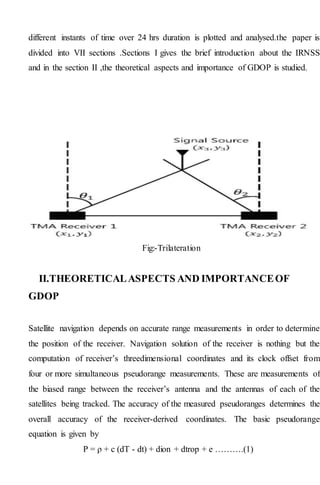 different instants of time over 24 hrs duration is plotted and analysed.the paper is
divided into VII sections .Sections I gives the brief introduction about the IRNSS
and in the section II ,the theoretical aspects and importance of GDOP is studied.
Fig:-Trilateration
II.THEORETICALASPECTS AND IMPORTANCEOF
GDOP
Satellite navigation depends on accurate range measurements in order to determine
the position of the receiver. Navigation solution of the receiver is nothing but the
computation of receiver’s threedimensional coordinates and its clock offset from
four or more simultaneous pseudorange measurements. These are measurements of
the biased range between the receiver’s antenna and the antennas of each of the
satellites being tracked. The accuracy of the measured pseudoranges determines the
overall accuracy of the receiver-derived coordinates. The basic pseudorange
equation is given by
P = ρ + c (dT - dt) + dion + dtrop + e ……….(1)
 