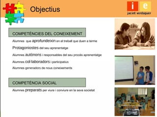COMPETÈNCIES DEL CONEIXEMENT
Alumnes que aprofundeixin en el treball que duen a terme
Protagoniostes del seu aprenentatge
Alumnes autònons i responsables del seu procés aprenentatge
Alumnes col·laboradors i participatius
Alumnes generadors de nous coneixements
COMPETÈNCIA SOCIAL
Alumnes preparats per viure i conviure en la seva societat
Objectius
 