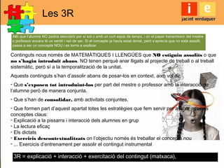 Les 3R
Continguts nous només de MATEMÀTIQUES I LLENGÜES que NO estiguin assolits o que
no s’hagin introduït abans. NO tenen perquè anar lligats al projecte de treball o al treball
sistemàtic, però sí a la temporalització de la unitat.
Aquests continguts s’han d’assolir abans de posar-los en context, això vol dir:
- Que s’exposen tot introduint-los per part del mestre o professor amb la interacció de
l’alumne però de manera conjunta.
- Que s’han de consolidar, amb activitats conjuntes.
- Que formen part d’aquest apartat totes les estratègies que fem servir per assolir aquests
conceptes claus:
- Explicació a la pissarra i interacció dels alumnes en grup
- La lectura eficaç
- Els dictats
- Exercicis descontextualitzats on l’objectiu només és treballar el concepte nou
- ... Exercicis d’entrenament per assolir el contingut instrumental
Allò que l’alumne NO podria descobrir per sí sol o amb un curt espai de temps, i on el paper transmissor del mestre
o porfessor encara té un sentit i raó de ser. Si el concepte ja havia estat donat, però s’aprecia que no està assolit,
passa a ser un concepte NOU i es torna a explicar.
3R = explicació + interacció + exercitació del contingut (matxaca),
 