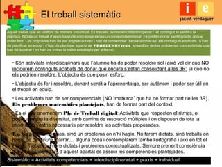 El treball sistemàtic
Aquell treball que es realitza de manera individual. Es treballa de manera interdisciplinar i el contingut té sentit a la
pràctica. NO és un treball d’exercitació de conceptes sense un context determinat. Es pretén donar sentit pràctic al que
estan fent. Les propostes han de ser engrescadores i han de contemplar (sense adonar-se) els continguts explicats. S’han
de planificar en equip i s’han de plantejar a partir de PROBLEMES reals a resoldre (entès problemes com activitats que
han de superar i on han de trobar la millor estratègia per a fer-ho).
- Són activitats interdisciplinars que l’alumne ha de poder resoldre sol (això vol dir que NO
inclourem continguts acabats de donar que encara s’estan consolidant a les 3R) ja que no
els podrien resoldre. L’objectiu és que posin esforç.
- L’objectiu és fer i resoldre, donant sentit a l’aprenentatge, ser autònom i poder ser útil en
el treball en equip.
- Les activitats han de ser competencials (NO “matxaca” que ha de formar part de les 3R).
Els problemes matemàtics plantejats, han de formar part del context.
- És el que anomenem Pla de Treball digital: Activitats que respecten el ritmes, el
poder atendre la diversitat, amb camins de resolució múltiples i on disposen de tota la
informació i estris necessaris per resoldre les activitats proposades.
Ex. No posarem sumes, sinó un problema on n’hi hagin. No farem dictats, sinó treballs on
hagin de descriure, narrar,... alguna cosa i contemplarem també l’ortografia i així en tot el
Pla de Treball, sempre dictats i problemes contextualitzats. Sempre prenent consciència
que el més important d’aquest apartat és assolir les competències plantejades.
Sistemàtic = Activitats competencials + interdisciplinarietat + praxis + individual
 
