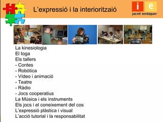 L’expressió i la interioritzaió
La kinesiologia
El Ioga
Els tallers
- Contes
- Robòtica
- Vídeo i animació
- Teatre
- Ràdio
- Jocs cooperatius
La Música i els instruments
Els jocs i el coneixement del cos
L’expressió plàstica i visual
L’acció tutorial i la responsabilitat
 
