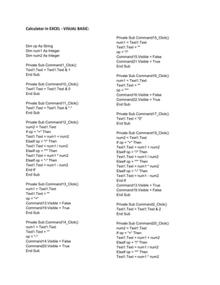 Calculator in EXCEL - VISUAL BASIC:

                                      Private Sub Command15_Click()
                                      num1 = Text1.Text
Dim op As String                      Text1.Text = ""
Dim num1 As Integer                   op = "/"
Dim num2 As Integer                   Command15.Visible = False
                                      Command21.Visible = True
Private Sub Command1_Click()          End Sub
Text1.Text = Text1.Text & 1
End Sub                               Private Sub Command16_Click()
                                      num1 = Text1.Text
Private Sub Command10_Click()         Text1.Text = ""
Text1.Text = Text1.Text & 0           op = "*"
End Sub                               Command16.Visible = False
                                      Command22.Visible = True
Private Sub Command11_Click()         End Sub
Text1.Text = Text1.Text & "."
End Sub                               Private Sub Command17_Click()
                                      Text1.Text = "0"
Private Sub Command12_Click()         End Sub
num2 = Text1.Text
If op = "+" Then                      Private Sub Command19_Click()
Text1.Text = num1 + num2              num2 = Text1.Text
ElseIf op = "/" Then                  If op = "+" Then
Text1.Text = num1 / num2              Text1.Text = num1 + num2
ElseIf op = "*" Then                  ElseIf op = "/" Then
Text1.Text = num1 * num2              Text1.Text = num1 / num2
ElseIf op = "-" Then                  ElseIf op = "*" Then
Text1.Text = num1 - num2              Text1.Text = num1 * num2
End If                                ElseIf op = "-" Then
End Sub                               Text1.Text = num1 - num2
                                      End If
Private Sub Command13_Click()         Command13.Visible = True
num1 = Text1.Text                     Command19.Visible = False
Text1.Text = ""                       End Sub
op = "+"
Command13.Visible = False             Private Sub Command2_Click()
Command19.Visible = True              Text1.Text = Text1.Text & 2
End Sub                               End Sub

Private Sub Command14_Click()         Private Sub Command20_Click()
num1 = Text1.Text                     num2 = Text1.Text
Text1.Text = ""                       If op = "+" Then
op = "-"                              Text1.Text = num1 + num2
Command14.Visible = False             ElseIf op = "/" Then
Command20.Visible = True              Text1.Text = num1 / num2
End Sub                               ElseIf op = "*" Then
                                      Text1.Text = num1 * num2
 