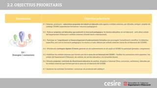 PRESENTACIÓ
2.2. OBJECTIUS PRIORITARIS
Ecosistema Objectius prioritaris
E4 /
Sinergies i connexions
4.1. Detectar, promoure i seleccionar propostes de treball col.laboratiu amb agents o entitats externes, per difondre, enriquir i ampliar els
catàlegs CESIRE (experiències formatives i recursos pedagògics).
4.2. Elaborar projectes col.laboratius que potenciïn la innovació pedagògica i la recerca educativa, en col·laboració amb altres unitats
del Departament d’Educació o entitats externes (d’àmbit local o internacional).
4.3. Participar en l’organització i el desenvolupament d’esdeveniments formatius que promoguin l’actualització científica i la didàctica
específica, així com la innovació pedagògica i la recerca a l’aula, liderats per entitats externes (xarxa de col·laboració del CESIRE).
4.4. Difondre els continguts digitals d’interès generats en els esdeveniments en els quals el CESIRE ha participat (jornades, congressos).
4.5. Visibilitzar les entitats externes que formen part de la xarxa de col·laboració del CESIRE i facilitar les connexions entre aquestes i les
unitats del Departament d’Educació, els centres, els serveis educatius o la comunitat docent.
4.6. Difondre projectes i activitats de dinamització educativa de qualitat, dirigides a l’alumnat (fires, concursos, certàmens), liderades per
les entitats externes que formen part de la xarxa de col·laboració del CESIRE.
4.7. Gestionar les activitats formatives i comunicar els productes del catàleg 4.
 