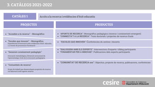 CATÀLEG 1
PRODUCTES
PROJECTES
Accés a la recerca i evidències d’èxit educatiu
● “Accedeix a la recerca” - Monogràfics
● “Escoles que innoven” - Monogràfics
Experiències d’innovació amb evidències d’èxit educatiu,
o a través de processos d’avaluació
● “Generem coneixement pedagògic”
Innovació metodològica; Dimensió emocional de
l’aprenentatge; Cicle de la innovació pedagògica
● “Comunitats de recerca”
Grups de treball que desenvolupen projectes de recerca
col.laboració amb agents externs
● “APUNTS DE RECERCA”: Monogràfics pedagògics (recerca i coneixement emergent)
● “CONNECTA’T A LA RECERCA”: Tesis doctorals i projectes de recerca d’aula
● “ESCOLES QUE INNOVEN”: Conferències de centres i docents
● “DIALOGUEM AMB ELS EXPERTS”: Intervencions d’experts i diàleg participants
● “FONAMENTAR PER A INNOVAR”: Publicacions dels experts participants
● “COMUNITAT DE RECERCA xxx”: Objectius, projecte de recerca, publicacions, conferències
3. CATÀLEGS 2021-2022
 