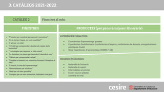 CATÀLEG 2
PRODUCTES (per panoràmiques i itineraris)
FINESTRES
Finestres al món
● “Paraules per construir pensament i comunicar”
● “De la terra a l’espai, on som nosaltres?”
● “L’art per a la vida”
● “STEAM per comprendre i abordar els reptes de la
humanitat”
● “Tecnologies per repensar la vida creant”
● “La literatura, un tresor per descobrir i descobrir-nos”
● “Ciència per comprendre i actuar”
● “Conèixer el passat, per entendre el present i imaginar el
futur”
● “E-moció, la clau de l’aprenentatge”
● “Matemàtiques per a tothom”
● “Medi per un futur possible”
● “Energies per un món sostenible, habitable i més just”
EXPERIÈNCIES FORMATIVES:
● Experiències d’aprenentatge guiades
● Experiències d'autoformació (conferències d’experts, conferències de docents, enregistraments
pràctiques d’aula)
● Nove Experiències d’aprenentatge CESIRE (TAS)
RECURSOS PEDAGÒGICS:
● Materials de formació
● Materials de suport
● Kits/maletes en préstec
● Éssers vius en préstec
(cambra de cria)
3. CATÀLEGS 2021-2022
 