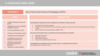 CATÀLEG 3
PRODUCTES
ETIPs
Eixos Transversals d’Innovació Pedagògica (ETIPs)
● “STEAM-Tinkering, amb clau de
gènere”
● “Energies per un món sostenible,
habitable i més just”
● “L’Art per transformar el món”
● “Ciència per comprendre i actuar”
● “Laboratoris de matemàtiques”
● “La literatura, un tresor per
descobrir i descobrir-nos”
● “STEAM per comprendre i
abordar els reptes de la
humanitat”
● “Medi per a un futur possible”
EXPERIÈNCIES FORMATIVES PER A REFERENTS DE CENTRE O EQUIPS MOTOR:
● Experiències formatives guiades
● Experiències d’autoformació (FIC; conferències experts; conferències docents; enregistraments pràctiques
d’aula)
● Noves experiències d'aprenentatge CESIRE (TAS)
RECURSOS PEDAGÒGICS PER A CONSTRUIR LÍNIA PEDAGÒGICA DE CENTRE:
● Materials de formació
● Materials de suport
● Kits/maletes en préstec
● Éssers vius en préstec (cambra de cria)
EXPERIÈNCIES D’APRENENTATGE EN CENTRE: PER A LA CONSTRUCCIÓ D’UN ETIP
(acompanyament a instituts-escola)
3. CATÀLEGS 2021-2022
 