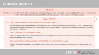 MISSIÓ
Contribuir a la transformació del model educatiu a través de la innovació pedagògica fonamentada en la recerca i esdevenir un
centre referent de coneixement actualitzat sobre tendències i innovacions en l'àmbit educatiu.
PRESENTACIÓ
1.1. MISSIÓ I FINALITATS
FINALITATS
● CAP A UN HABITANT DEL MÓN AMB CAPACITAT DE MILLORAR-LO
Afavorir l’adquisició de les competències de l’alumnat, per al seu desenvolupament i realització personal i social i que esdevinguin
persones que aprenen al llarg de la vida, compromeses amb l’entorn, arrelades a la comunitat i constructores d’estils de vida més
lliures, justos i saludables.
● CAP A UN PERFIL DOCENT COMPETENCIAL
Promoure el desenvolupament professional dels docents del s.XXI, situant-los com a creadors de nous entorns d’aprenentatge amb
sentit, altament eficaços i inclusius.
● CAP A UNA ESCOLA GENERADORA D’OPORTUNITATS EN LA VIDA I PER A LA VIDA
Impulsar la innovació pedagògica com a cultura per a la millora dels centres educatius envers nous entorns d’aprenentatge amb
sentit.
 