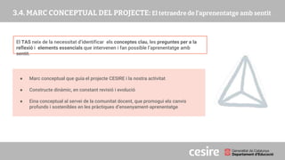 PRESENTACIÓ
El TAS neix de la necessitat d’identificar els conceptes clau, les preguntes per a la
reflexió i elements essencials que intervenen i fan possible l’aprenentatge amb
sentit.
● Marc conceptual que guia el projecte CESIRE i la nostra activitat
● Constructe dinàmic, en constant revisió i evolució
● Eina conceptual al servei de la comunitat docent, que promogui els canvis
profunds i sostenibles en les pràctiques d’ensenyament-aprenentatge
 