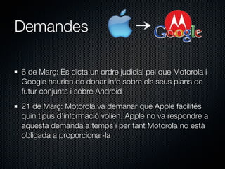 Demandes

6 de Març: Es dicta un ordre judicial pel que Motorola i
Google haurien de donar info sobre els seus plans de
futur conjunts i sobre Android
21 de Març: Motorola va demanar que Apple facilités
quin tipus d’informació volien. Apple no va respondre a
aquesta demanda a temps i per tant Motorola no està
obligada a proporcionar-la
 
