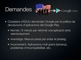 Demandes

Ciutadans d’EEUU demanden Google per la política de
devolucions d’aplicacions del Google Play
  Només 15 minuts per retornar una aplicació amb
  reembolsament
  Avantatge: Mesura presa per evitar el pirateig
  Inconvenient: Aplicacions molt grans (tamany),
  problemes d’incompatibilitat, etc.
 