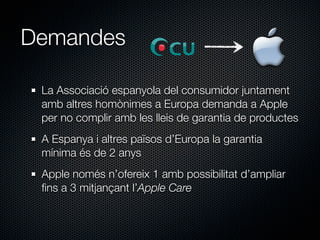 Demandes

 La Associació espanyola del consumidor juntament
 amb altres homònimes a Europa demanda a Apple
 per no complir amb les lleis de garantia de productes
 A Espanya i altres països d’Europa la garantia
 mínima és de 2 anys
 Apple només n’ofereix 1 amb possibilitat d’ampliar
 ﬁns a 3 mitjançant l’Apple Care
 
