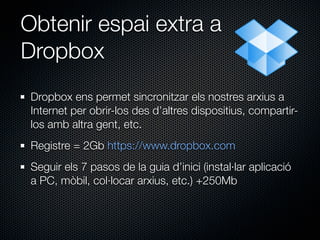 Obtenir espai extra a
Dropbox
 Dropbox ens permet sincronitzar els nostres arxius a
 Internet per obrir-los des d’altres dispositius, compartir-
 los amb altra gent, etc.
 Registre = 2Gb https://www.dropbox.com
 Seguir els 7 pasos de la guia d’inici (instal·lar aplicació
 a PC, mòbil, col·locar arxius, etc.) +250Mb
 