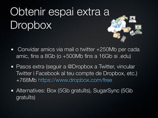 Obtenir espai extra a
Dropbox

  Convidar amics via mail o twitter +250Mb per cada
 amic, ﬁns a 8Gb (o +500Mb ﬁns a 16Gb si .edu)
 Pasos extra (seguir a @Dropbox a Twitter, vincular
 Twitter i Facebook al teu compte de Dropbox, etc.)
 +768Mb https://www.dropbox.com/free
 Alternatives: Box (5Gb gratuïts), SugarSync (5Gb
 gratuïts)
 
