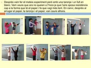  Després vam fer el mateix experiment però amb una taronja i un full en
blanc. Vam veure que ara no queien a l’hora ja que l’aire oposa resistència
cap a la forma que té el paper i fa que vagi més lent. En canvi, després al
arrugar el paper, la taronja i el paper, van caure alhora.
 