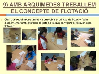 9) AMB ARQUÍMEDES TREBALLEM
EL CONCEPTE DE FLOTACIÓ
 Com que Arquímedes també va descobrir el principi de flotació. Vam
experimentar amb diferents objectes a l’aigua per veure si flotaven o no
flotaven.
 