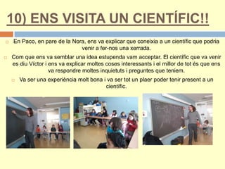 10) ENS VISITA UN CIENTÍFIC!!
 En Paco, en pare de la Nora, ens va explicar que coneixia a un científic que podria
venir a fer-nos una xerrada.
 Com que ens va semblar una idea estupenda vam acceptar. El científic que va venir
es diu Víctor i ens va explicar moltes coses interessants i el millor de tot és que ens
va respondre moltes inquietuts i preguntes que teniem.
 Va ser una experiència molt bona i va ser tot un plaer poder tenir present a un
científic.
 