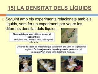 15) LA DENSITAT DELS LÍQUIDS
 Seguint amb els experiments relacionats amb els
líquids, vam fer un experiment per veure les
diferents densitat dels líquids.
El material que vam utilitzar va ser el
següent: un
recipient, mel, alcohol, sabó, oli i aigua i
colorants.
Després de saber els materials que utilitzaríem ens vam fer la pregunta
següent: Es barrejaran els líquids quan els posem en el
recipient? En grups vam debatre la hipòtesi.
 