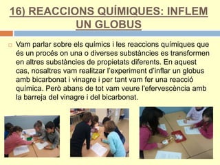 16) REACCIONS QUÍMIQUES: INFLEM
UN GLOBUS
 Vam parlar sobre els químics i les reaccions químiques que
és un procés on una o diverses substàncies es transformen
en altres substàncies de propietats diferents. En aquest
cas, nosaltres vam realitzar l’experiment d’inflar un globus
amb bicarbonat i vinagre i per tant vam fer una reacció
química. Però abans de tot vam veure l'efervescència amb
la barreja del vinagre i del bicarbonat.
 