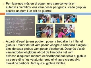  Per ficar-nos més en el paper, ens vam convertir en
autèntics científics: ens vam posar per grups i cada grup va
escollir un nom i un crit de guerra:
 A partir d’aquí, ja ens podíem posar a treballar i a inflar el
globus. Primer de tot vam posar vinagre a l’ampolla d’aigua i
dins de cada globus vam posar bicarbonat. Després d’això
vam introduir el globus al coll de l’ampolla i el vam
aixecar, d’aquesta manera el bicarbonat que tenia el globus
va caure dins i es va ajuntar amb el vinagre creant així:
diòxid de carboni i fent que el globus s'inflés.
 