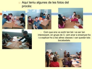  Aquí teniu algunes de les fotos del
procés:
 Com que ens va sortir tan bé i va ser tan
interessant, en grups de 3, vam anar a ensenyar-ho
i a explicar-ho a les altres classes i van quedar tots
bocabadats.
 