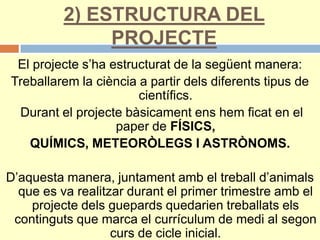2) ESTRUCTURA DEL
PROJECTE
El projecte s’ha estructurat de la següent manera:
Treballarem la ciència a partir dels diferents tipus de
científics.
Durant el projecte bàsicament ens hem ficat en el
paper de FÍSICS,
QUÍMICS, METEORÒLEGS I ASTRÒNOMS.
D’aquesta manera, juntament amb el treball d’animals
que es va realitzar durant el primer trimestre amb el
projecte dels guepards quedarien treballats els
continguts que marca el currículum de medi al segon
curs de cicle inicial.
 