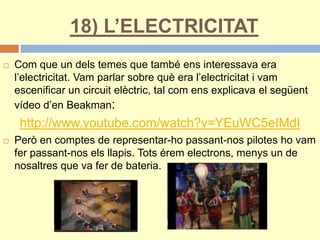 18) L’ELECTRICITAT
 Com que un dels temes que també ens interessava era
l’electricitat. Vam parlar sobre què era l’electricitat i vam
escenificar un circuit elèctric, tal com ens explicava el següent
vídeo d’en Beakman:
http://www.youtube.com/watch?v=YEuWC5eIMdI
 Però en comptes de representar-ho passant-nos pilotes ho vam
fer passant-nos els llapis. Tots érem electrons, menys un de
nosaltres que va fer de bateria.
 