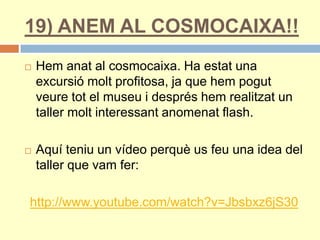 19) ANEM AL COSMOCAIXA!!
 Hem anat al cosmocaixa. Ha estat una
excursió molt profitosa, ja que hem pogut
veure tot el museu i després hem realitzat un
taller molt interessant anomenat flash.
 Aquí teniu un vídeo perquè us feu una idea del
taller que vam fer:
http://www.youtube.com/watch?v=Jbsbxz6jS30
 