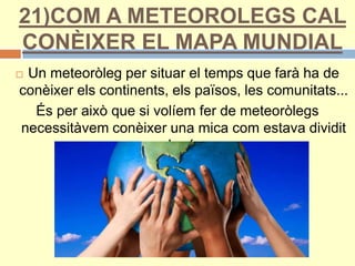 21)COM A METEOROLEGS CAL
CONÈIXER EL MAPA MUNDIAL
 Un meteoròleg per situar el temps que farà ha de
conèixer els continents, els països, les comunitats...
És per això que si volíem fer de meteoròlegs
necessitàvem conèixer una mica com estava dividit
el món.
 