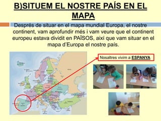 B)SITUEM EL NOSTRE PAÍS EN EL
MAPA
Després de situar en el mapa mundial Europa, el nostre
continent, vam aprofundir més i vam veure que el continent
europeu estava dividit en PAÏSOS, així que vam situar en el
mapa d’Europa el nostre país.
Nosaltres vivim a ESPANYA
 
