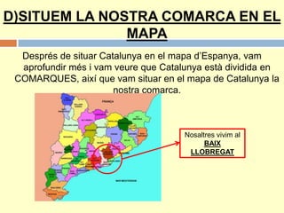 D)SITUEM LA NOSTRA COMARCA EN EL
MAPA
Després de situar Catalunya en el mapa d’Espanya, vam
aprofundir més i vam veure que Catalunya està dividida en
COMARQUES, així que vam situar en el mapa de Catalunya la
nostra comarca.
Nosaltres vivim al
BAIX
LLOBREGAT
 