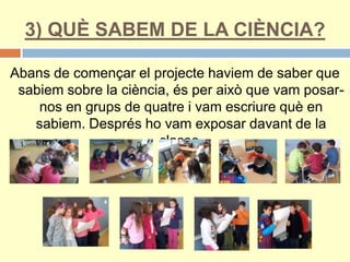 Abans de començar el projecte haviem de saber que
sabiem sobre la ciència, és per això que vam posar-
nos en grups de quatre i vam escriure què en
sabiem. Després ho vam exposar davant de la
classe.
3) QUÈ SABEM DE LA CIÈNCIA?
 