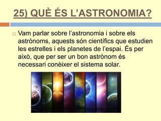 25) QUÈ ÉS L’ASTRONOMIA?
 Vam parlar sobre l’astronomia i sobre els
astrònoms, aquests són científics que estudien
les estrelles i els planetes de l’espai. És per
això, que per ser un bon astrònom és
necessari conèixer el sistema solar.
 
