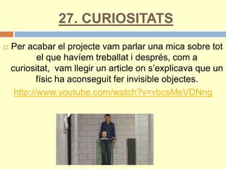 27. CURIOSITATS
 Per acabar el projecte vam parlar una mica sobre tot
el que havíem treballat i després, com a
curiositat, vam llegir un article on s’explicava que un
físic ha aconseguit fer invisible objectes.
http://www.youtube.com/watch?v=vbcsMeVDNng
 