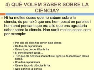 4) QUÈ VOLEM SABER SOBRE LA
CIÈNCIA?
 Hi ha moltes coses que no sabem sobre la
ciència, és per això que ens hem posat en parelles i
hem anat pensant que era allò que ens agradaria
saber sobre la ciència. Han sortit moltes coses com
per exemple:
 Per què els científics porten bata blanca.
 On fan els experiments.
 Quins tipus de científics hi ha
 Si construeixen coses…
 Per què els científics son tant intel·ligents i descobreixen tantes
coses?
 Com fan experiments
 Quants tipus de ciències hi ha.
 Què significa la ciència.
 
