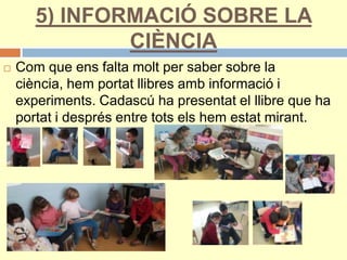 5) INFORMACIÓ SOBRE LA
CIÈNCIA
 Com que ens falta molt per saber sobre la
ciència, hem portat llibres amb informació i
experiments. Cadascú ha presentat el llibre que ha
portat i després entre tots els hem estat mirant.
 