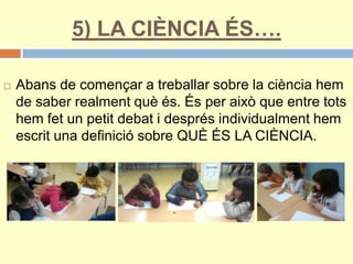5) LA CIÈNCIA ÉS….
 Abans de començar a treballar sobre la ciència hem
de saber realment què és. És per això que entre tots
hem fet un petit debat i després individualment hem
escrit una definició sobre QUÈ ÉS LA CIÈNCIA.
 