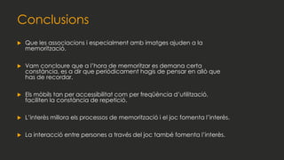 Conclusions
 Que les associacions i especialment amb imatges ajuden a la
memorització.
 Vam concloure que a l’hora de memoritzar es demana certa
constància, es a dir que periòdicament hagis de pensar en allò que
has de recordar.
 Els mòbils tan per accessibilitat com per freqüència d’utilització,
faciliten la constància de repetició.
 L’interès millora els processos de memorització i el joc fomenta l’interès.
 La interacció entre persones a través del joc també fomenta l’interès.
 