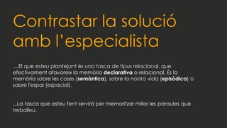 Contrastar la solució
amb l’especialista
....El que esteu plantejant és una tasca de tipus relacional, que
efectivament afavoreix la memòria declarativa o relacional. És la
memòria sobre les coses (semàntica), sobre la nostra vida (episòdica) o
sobre l'espai (espacial).
...La tasca que esteu fent servirà per memoritzar millor les paraules que
treballeu.
 