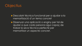 Objectius
Descobrir tècnica funcional per a ajudar a la
memorització d’un tema concret
Dissenyar una aplicació o enginy per tal de
ajudar a que cada persona sigui capaç de
trobar la seva tècnica perfecte per
memoritzar un aspecte concret.
 