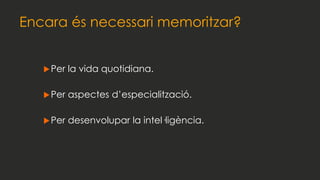 Encara és necessari memoritzar?
Per la vida quotidiana.
Per aspectes d’especialització.
Per desenvolupar la intel·ligència.
 