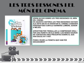 LES TRES BESSONES I EL
   MÓN DEL CINEMA
       VEIEM UN DVD SOBRE LES TRES BESSONES I EL MÓN
       DEL CINEMA.
       EN AQUESTA HISTÒRIA LES TRES BESSONES VIATGEN
       ALS ANYS ON ES VA INVENTAR EL CINEMA I CONEIXEN
       PERSONATGES COM ELS GERMANS LUMIÉRE, EDISON
       O MELIÈS.

       APROFITEM PER TREBALLAR LA COMPRENSIÓ ORAL I
       FER UNA FEINETA ON ELS NENS I LES NENES HAURAN
       DE CONTESTAR UNES PREGUNTES SOBRE EL QUE
       HAN ESCOLTAT I VIST.

       PODEU VEURE LA FEINETA QUE VAM FER
       SEGUIDAMENT
 