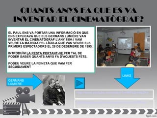 QUANTS ANYS FA QUE ES VA
  INVENTAR EL CINEMATÒGRAF?
EL PAUL ENS VA PORTAR UNA INFORMACIÓ EN QUE
ENS EXPLICAVA QUE ELS GERMANS LUMIÈRE VAN
INVENTAR EL CINEMATÒGRAF L’ANY 1894 I VAM
VEURE LA MATEIXA PEL·LÍCULA QUE VAN VEURE ELS
PRIMERS ESPECTADORS EL 28 DE DESEMBRE DE 1895.

INTRODUÏM LA RESTA PORTANT-NE PER TAL DE
PODER SABER QUANTS ANYS FA D’AQUESTS FETS.

PODEU VEURE LA FEINETA QUE VAM FER
SEGUIDAMENT

                                                                LINKS
GERMANS
LUMIERE

                                     http://www.youtube.com/watch?v=WPk2zm6zZKo


                                     http://www.youtube.com/watch?v=tz_l8JDYXmc
 