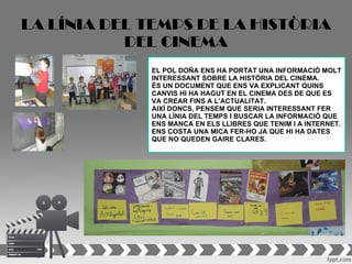 LA LÍNIA DEL TEMPS DE LA HISTÒRIA
           DEL CINEMA
             EL POL DOÑA ENS HA PORTAT UNA INFORMACIÓ MOLT
             INTERESSANT SOBRE LA HISTÒRIA DEL CINEMA.
             ÉS UN DOCUMENT QUE ENS VA EXPLICANT QUINS
             CANVIS HI HA HAGUT EN EL CINEMA DES DE QUE ES
             VA CREAR FINS A L’ACTUALITAT.
             AIXÍ DONCS, PENSEM QUE SERIA INTERESSANT FER
             UNA LÍNIA DEL TEMPS I BUSCAR LA INFORMACIÓ QUE
             ENS MANCA EN ELS LLIBRES QUE TENIM I A INTERNET.
             ENS COSTA UNA MICA FER-HO JA QUE HI HA DATES
             QUE NO QUEDEN GAIRE CLARES.
 